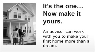 It's the one... Now make it yours. An advisor can work with you to make your first home more than a dream.