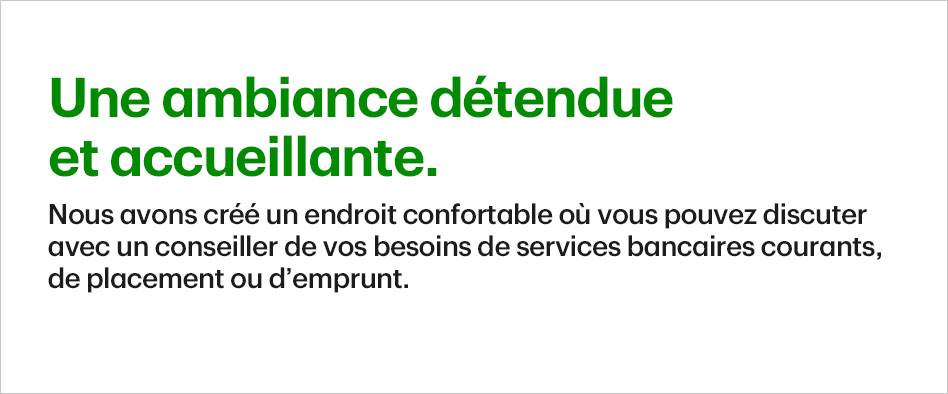 Une ambiance détendue et accueillante. Nous avons créé un endroit confortable où vous pouvez discuter avec un conseiller de vos besoins de services bancaires courants, de placement ou d'emprunt.