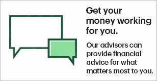 Get your money working for you. Our advisors can provide financial advice for what matters most to you.