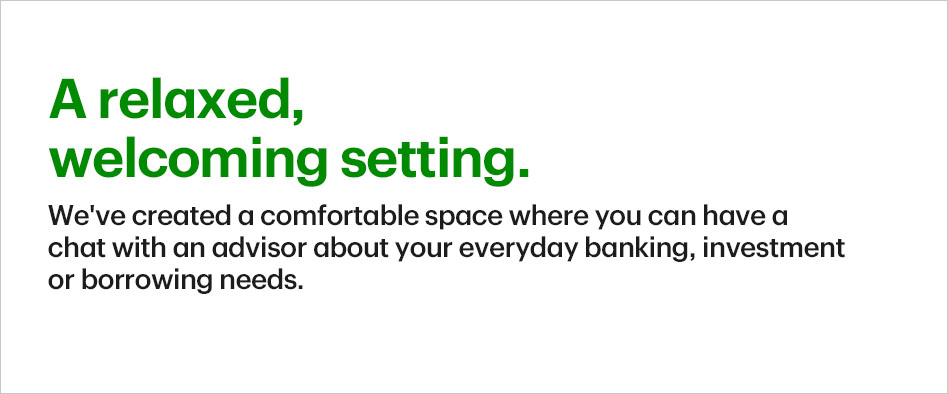 A relaxed, welcoming setting. We've created a comfortable space where you can have a chat with an advisor about your everyday banking, investment or borrowing needs.